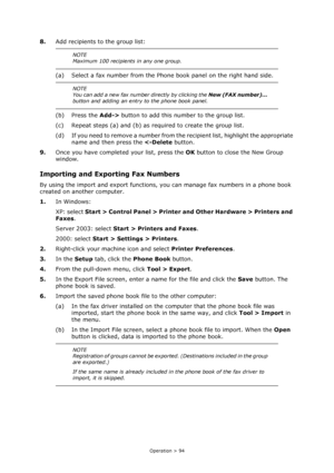 Page 94
Operation > 94
8.Add recipients to the group list:
(a) Select a fax number from the Phone  book panel on the right hand side.
(b) Press the  Add-> button to add this number to the group list.
(c) Repeat steps (a) and (b) as required to create the group list.
(d) If you need to remove a number from the recipient list, highlight the appropriate  name and then press the   Control Panel > Printer an d Other Hardware > Printers and 
Faxes . 
Server 2003: select  Start > Printers and Faxes .
2000: select...