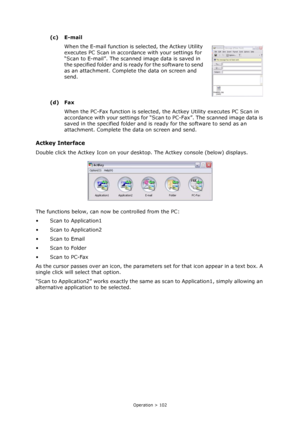 Page 102
Operation > 102
(c) E-mailWhen the E-mail function is  selected, the Actkey Utility 
executes PC Scan in accordan ce with your settings for 
“Scan to E-mail”. The scanned image data is saved in 
the specified folder and is re ady for the software to send 
as an attachment. Complete  the data on screen and 
send.
(d) Fax When the PC-Fax function is selected, the Actkey Utility executes PC Scan in 
accordance with your settings for “Scan  to PC-Fax”. The scanned image data is 
saved in the specified...