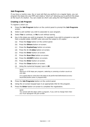 Page 110
Operation > 110
Job Programs
If you have a routine copy, fax or scan job that you perform on a regular basis, you can 
program the steps into your MFP and create a “s hort cut” allowing you to perform the steps 
at the touch of a button. You can create si x short cuts using the Job Program function.
Creating a Job Program
To register a short cut:
1.Press the  Job Program  button on the control panel to prompt the  Job Programs 
screen.
2. Select a job number you wish  to associate to your program.
3....