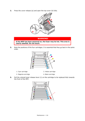 Page 116
Maintenance > 116
2.Press the cover release (a) and open the top cover (b) fully.
3. Note the positions of the four cartridges. It  is essential that they go back in the same 
order.
5. Pull the colored toner release lever (1) on th e cartridge to be replaced fully towards 
the front of the MFP.
WARNING!
If the MFP has been powe red on, the fuser may be hot. This area is 
clearly labelled. Do not touch.
1. Cyan cartridge 3. Yellow cartridge
2. Magenta cartridge 4. Black cartridge
b
a
1 
2 
3 
4 
1...