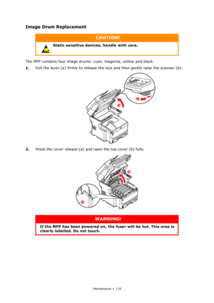 Page 119
Maintenance > 119
Image Drum Replacement
The MFP contains four image drums: cyan, magenta, yellow and black.
1. Pull the lever (a) firmly to release the lo ck and then gently raise the scanner (b).
2. Press the cover release (a) and open the top cover (b) fully.
CAUTION!
Static sensitive devices, handle with care.
WARNING!
If the MFP has been powered on, the  fuser will be hot. This area is 
clearly labelled. Do not touch.
b
a
b
a
Downloaded From ManualsPrinter.com Manuals 