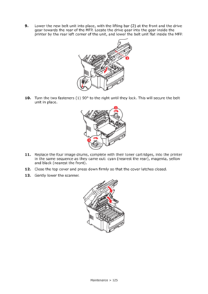 Page 125
Maintenance > 125
9.Lower the new belt unit into place, with th e lifting bar (2) at the front and the drive 
gear towards the rear of the MFP. Locate  the drive gear into the gear inside the 
printer by the rear left corner of the unit,  and lower the belt unit flat inside the MFP.
10. Turn the two fasteners (1) 90° to the right un til they lock. This will secure the belt 
unit in place.
11. Replace the four image drums, complete with  their toner cartridges, into the printer 
in the same sequence  as...