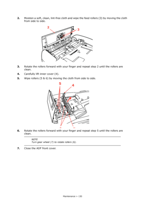 Page 130
Maintenance > 130
2.Moisten a soft, clean, lint-free cloth and wipe  the feed rollers (3) by moving the cloth 
from side to side.
3. Rotate the rollers forward with your fing er and repeat step 2 until the rollers are 
clean.
4. Carefully lift inner cover (4).
5. Wipe rollers (5 & 6) by moving the cloth from side to side.
6. Rotate the rollers forward with your fing er and repeat step 5 until the rollers are 
clean.
7. Close the ADF front cover.
NOTE
Turn gear wheel (7) to rotate rollers (6).
23
5
4
67...