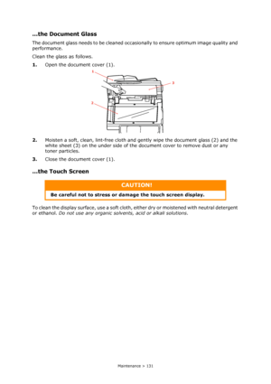 Page 131
Maintenance > 131
...the Document Glass
The document glass needs to be cleaned occasionally to ensure optimum image quality and 
performance.
Clean the glass as follows.
1. Open the document cover (1).
2. Moisten a soft, clean, lint-free cloth and gently wipe the document glass (2) and the 
white sheet (3) on the under side of the document cover to remove dust or any 
toner particles.
3. Close the document cover (1).
...the Touch Screen   
To clean the display surface, use a soft cloth,  either dry or...