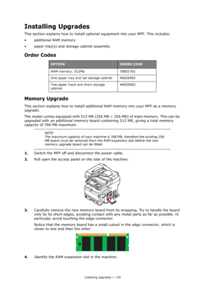 Page 134
Installing Upgrades > 134
Installing Upgrades
This section explains how to install optional equipment into your MFP. This includes:
• additional RAM memory
• paper tray(s) and storage cabinet assembly
Order Codes
Memory Upgrade
This section explains how to install addition al RAM memory into your MFP as a memory 
upgrade.
The model comes equipped with 512 MB (256 MB  + 256 MB) of main memory. This can be 
upgraded with an additional memory board containing 512 MB, giving a total memory 
capacity of 768...