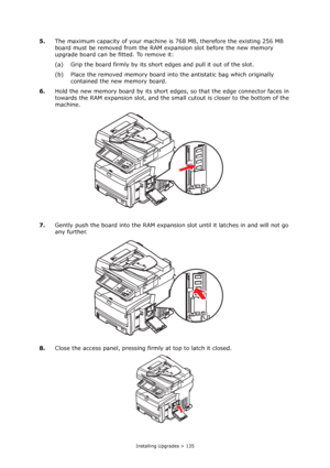 Page 135
Installing Upgrades > 135
5.The maximum capacity of your machine is  768 MB, therefore the existing 256 MB 
board must be removed from the RAM ex pansion slot before the new memory 
upgrade board can be fitted. To remove it:
(a) Grip the board firmly by its shor t edges and pull it out of the slot.
(b) Place the removed memory board into  the antistatic bag which originally 
contained the new memory board.
6. Hold the new memory board by its short edge s, so that the edge connector faces in 
towards the...