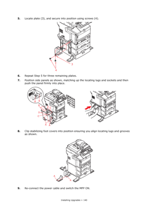 Page 140
Installing Upgrades > 140
5.Locate plate (3), and secure into position using screws (4).
6. Repeat Step 5 for three remaining plates.
7. Position side panels as shown, matching  up the locating lugs and sockets and then 
push the panel firmly into place.
8. Clip stabilizing foot covers into position ensuring you align locating lugs and grooves 
as shown. 
9. Re-connect the power cable and switch the MFP ON.
4 3
A
A
B
D D
C
C
B B
A
A
Downloaded From ManualsPrinter.com Manuals 