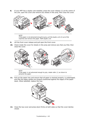 Page 149
Troubleshooting > 149
8.If your MFP has a duplex unit installed, pr ess the cover release (1) at the centre of 
the unit, open the cover and remove any sh eets in this area, then close the cover.
9. Lift the front cover release and pull open the front cover.
10. Check inside the cover for sheets in this area and remove any that you find, then 
close the cover.
11. Pull out the paper tray and ensure that all  paper is stacked properly, is undamaged, 
and that the paper guides are properly po sitioned...