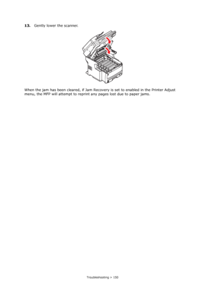 Page 150
Troubleshooting > 150
13.Gently lower the scanner.
When the jam has been cleared, if Jam Recove ry is set to enabled in the Printer Adjust 
menu, the MFP will attempt to reprin t any pages lost due to paper jams.
Downloaded From ManualsPrinter.com Manuals 