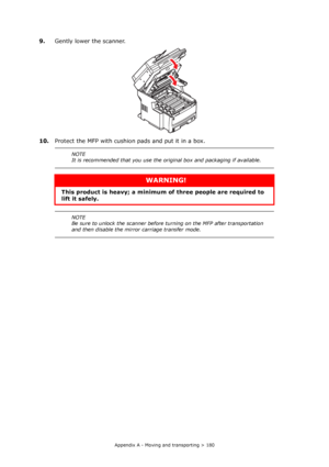 Page 180
Appendix A - Moving and transporting > 180
9.Gently lower the scanner.
10. Protect the MFP with cushion  pads and put it in a box.
NOTE
It is recommended that you use the original box and packaging if available.
WARNING!
This product is heavy; a minimum of  three people are required to 
lift it safely. 
NOTE
Be sure to unlock the scanner before turning on the MFP after transportation 
and then disable the mirror carriage transfer mode.
Downloaded From ManualsPrinter.com Manuals 