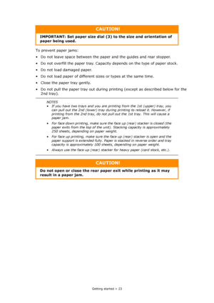 Page 23
Getting started > 23
To prevent paper jams:
• Do not leave space between the paper and the guides and rear stopper.
• Do not overfill the paper tray. Capacity depends on the type of paper stock.
• Do not load damaged paper.
• Do not load paper of different sizes or types at the same time.
• Close the paper tray gently.
• Do not pull the paper tray out during printing (except as described below for the  2nd tray).
CAUTION!
IMPORTANT: Set paper size dial (3 ) to the size and orientation of 
paper being...