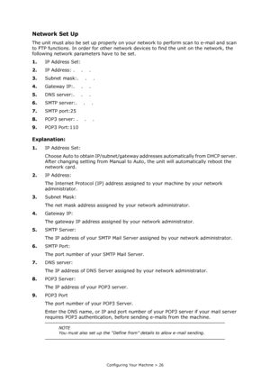 Page 26
Configuring Your Machine > 26
Network Set Up
The unit must also be set up properly on your network to perform scan to e-mail and scan 
to FTP functions. In order for other network devices to find the unit on the network, the 
following network parameters have to be set.
1. IP Address Set:
2. IP Address: .    .    .
3. Subnet mask:.    .    .
4. Gateway IP:.    .    .
5. DNS server:.    .    .
6. SMTP server:.    .    .
7. SMTP port:25
8. POP3 server: .    .    .
9. POP3 Port:110 
Explanation:
1.IP...