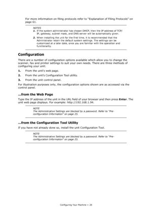 Page 28
Configuring Your Machine > 28
For more information on filing protocols refer to “Explanation of Filing Protocols” on 
page 61. 
Configuration
There are a number of configuration option s available which allow you to change the 
scanner, fax and printer settings to suit  your own needs. There are three methods of 
configuring your unit: 
1. From the units web page.
2. From the unit’s Configuration Tool utility.
3. From the unit control panel.
For illustration purposes only, the configur ation options...