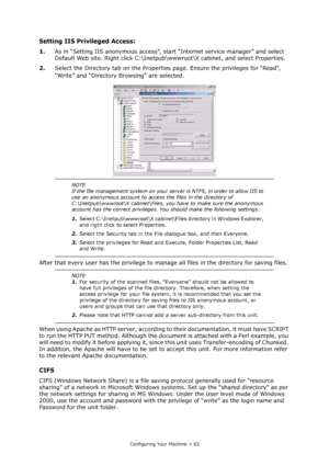 Page 63
Configuring Your Machine > 63
Setting IIS Privileged Access:
1.As in “Setting IIS anonymous access”, st art “Internet service manager” and select 
Default Web site. Right click C:\Inetpub\www root\X cabinet, and select Properties.
2. Select the Directory tab on the Properties  page. Ensure the privileges for “Read”, 
“Write” and “Directory Browsing” are selected.
After that every user has the privilege to mana ge all files in the directory for saving files.
When using Apache as HTTP server, according to...