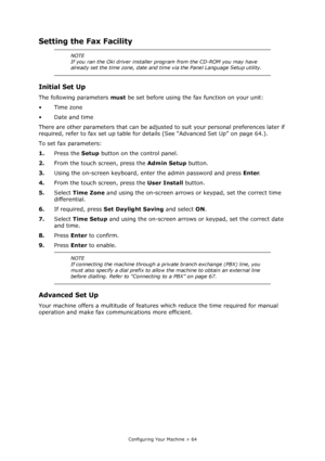 Page 64
Configuring Your Machine > 64
Setting the Fax Facility
Initial Set Up
The following parameters must be set before using the fax function on your unit:
•Time zone
• Date and time
There are other parameters that can be adjusted  to suit your personal preferences later if 
required, refer to fax set up table for de tails (See “Advanced Set Up” on page 64.).
To set fax parameters:
1. Press the  Setup button on the control panel.
2. From the touch screen, press the  Admin Setup button.
3. Using the on-screen...