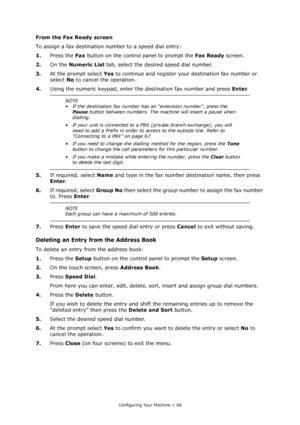 Page 66
Configuring Your Machine > 66
From the Fax Ready screen
To assign a fax destination number to a speed dial entry:
1.Press the  Fax button on the control panel to prompt the  Fax Ready screen.
2. On the  Numeric List  tab, select the desired speed dial number.
3. At the prompt select  Yes to continue and register yo ur destination fax number or 
select  No to cancel the operation.
4. Using the numeric keypad, enter the destination fax number and press  Enter.
5. If required, select  Name and type in the...