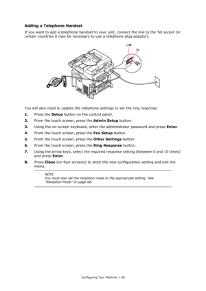 Page 69
Configuring Your Machine > 69
Adding a Telephone Handset
If you want to add a telephone handset to your unit, connect the line to the Tel socket (in 
certain countries it may be necessary to use a telephone plug adaptor).
You will also need to update the teleph one settings to set the ring response:
1. Press the  Setup button on the control panel.
2. From the touch screen, press the  Admin Setup button.
3. Using the on-screen keyboard, enter  the administrator password and press  Enter.
4. From the...