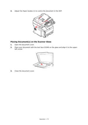 Page 72
Operation > 72
3.Adjust the Paper Guides (1) to centre the document in the ADF.
Placing Document(s) on the Scanner Glass
1.Open the document cover.
2. Place your document with the text face DO WN on the glass and align it to the upper-
left corner.
3. Close the document cover.
Downloaded From ManualsPrinter.com Manuals 