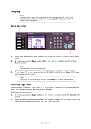 Page 73
Operation > 73
Copying
Basic Operation
1.Place your document(s) with text face UP  in the ADF or face DOWN on the scanner 
glass.
2. If required, press the  Copy button (1) on the control panel to prompt the  Copy 
Ready  screen.
3. Press  Mono  (2) to copy your document(s) in black and white, or  Color (3) to copy 
your document(s) in color.
Increasing Copy Count
The machine is preset to a copy count of 1. If  you wish to increase the number of copies, 
select the number of copies with the numeric...