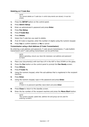 Page 87
Operation > 87
Deleting an F Code Box
1.Press the  SETUP button on the control panel.
2. Press  Admin Setup .
3. Enter an administrators password and press  Enter.
4. Press  Fax Setup .
5. Press  F-Code Box .
6. Press  Delete .
7. Select the F code box you want to delete.
8. If an ID Code is required, enter the nu mber (4 digits) using the numeric keypad. 
9. Press  Yes to confirm deletion or  No to cancel.
Transmission using a Sub Addr ess (F Code Transmission)
By entering a sub address and password, F...