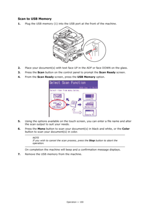 Page 100
Operation > 100
Scan to USB Memory
1.Plug the USB memory (1) into the US B port at the front of the machine.
2. Place your document(s) with text face UP  in the ADF or face DOWN on the glass.
3. Press the  Scan button on the control panel to prompt the  Scan Ready screen.
4. From the  Scan Ready  screen, press the  USB Memory option.
5. Using the options available on the touch scr een, you can enter a file name and alter 
the scan output to suit your needs.
6. Press the  Mono button to scan your...