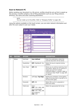 Page 103
Operation > 103
Scan to Network PC
Before sending your document to a file server, profiles should be set up first to speed up 
the process. A profile contains a list of fili ng parameters such as your filing protocol, 
directory, file name and other scanning parameters.
Using the options available on the touch scr een, you can enter network information and 
alter the scan output to suit your needs: 
NOTE
You can create up to 50 profiles. Refer to “Managing Profiles” on page 106....