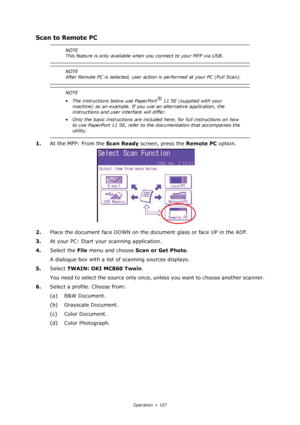 Page 107
Operation > 107
Scan to Remote PC
1.At the MFP: From the  Scan Ready screen, press the  Remote PC option.
2. Place the document face DOWN on the do cument glass or face UP in the ADF.
3. At your PC: Start your scanning application.
4. Select the  File menu and choose  Scan or Get Photo .
A dialogue box with a list of scanning sources displays.
5. Select  TWAIN: OKI MC860 Twain .
You need to select the source only once , unless you want to choose another scanner.
6. Select a profile. Choose from:
(a) B&W...