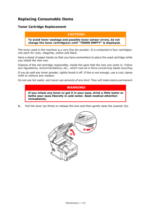 Page 115
Maintenance > 115
Replacing Consumable Items
Toner Cartridge Replacement
The toner used in this machine is a very fine dry powder. It is contained in four cartridges: 
one each for cyan, magenta, yellow and black.
Have a sheet of paper handy so that you have  somewhere to place the used cartridge while 
you install the new one.
Dispose of the old cartridge responsibly, inside the pack that the new one came in.  Follow 
any regulations, recommendations, etc., which  may be in force concerning waste...