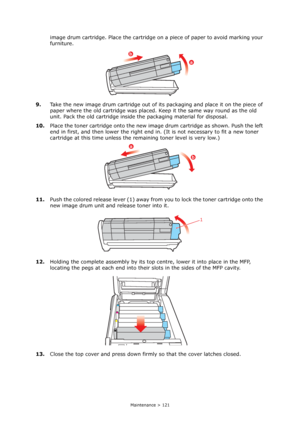 Page 121
Maintenance > 121
image drum cartridge. Place the cartridge on a piece of paper to avoid marking your 
furniture.
9. Take the new image drum cartridge out of its packaging and place it on the piece of 
paper where the old cartridge was placed. Keep it the same way round as the old 
unit. Pack the old cartridge inside  the packaging material for disposal.
10. Place the toner cartridge onto the new image drum cartridge as shown. Push the left 
end in first, and then lower the right end  in. (It is not...