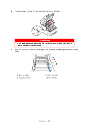 Page 123
Maintenance > 123
3.Press the cover release (a) and open the top cover (b) fully.
4. Note the positions of the four cartridges. It  is essential that they go back in the same 
order.
WARNING!
If the MFP has been powered on, the  fuser will be hot. This area is 
clearly labelled. Do not touch.
1. Cyan cartridge 3. Yellow cartridge
2. Magenta cartridge 4. Black cartridge
b
a
1 
2 
3 
4 
Downloaded From ManualsPrinter.com Manuals 