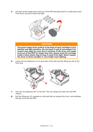 Page 124
Maintenance > 124
5.Lift each of the image drum units out of the MFP and place them in a safe place away 
from direct sources of heat and light.
6. Locate the two fasteners (1) at each side  of the belt and the lifting bar (b) at the 
front end.
7. Turn the two fasteners 90° to the left.  This will release the belt from the MFP 
chassis.
8. Pull the lifting bar (2) upwards so that belt tilts up towards the front, and withdraw 
the belt unit from the MFP.
CAUTION!
The green image drum surface at the base...