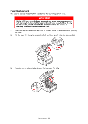 Page 126
Maintenance > 126
Fuser Replacement
The fuser is located inside the MFP just behind the four image drum units.
1. Switch off the MFP and allow the fuser to  cool for about 10 minutes before opening 
the cover.
2. Pull the lever (a) firmly to release the lo ck and then gently raise the scanner (b).
3. Press the cover release (a) and open the top cover (b) fully.
WARNING!
If the MFP has recently been po wered on, some fuser components 
will be very hot. Handle the fuser  with extreme care, holding it only...