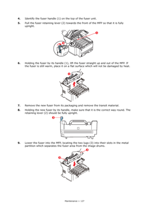 Page 127
Maintenance > 127
4.Identify the fuser handle (1)  on the top of the fuser unit.
5. Pull the fuser retaining lever (2) towards th e front of the MFP so that it is fully 
upright.
6. Holding the fuser by its handle (1), lift the fuser straight up and out of the MFP. If 
the fuser is still warm, place it on a flat  surface which will not be damaged by heat.
7. Remove the new fuser from its packaging and remove the transit material.
8. Holding the new fuser by its handle, make su re that it is the correct...