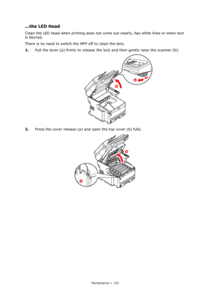 Page 132
Maintenance > 132
...the LED Head
Clean the LED head when printing does not come out clearly, has white lines or when text 
is blurred.
There is no need to switch the MFP off to clean the lens.
1. Pull the lever (a) firmly to release the lo ck and then gently raise the scanner (b).
2. Press the cover release (a) and open the top cover (b) fully.
b
a
b
a
Downloaded From ManualsPrinter.com Manuals 