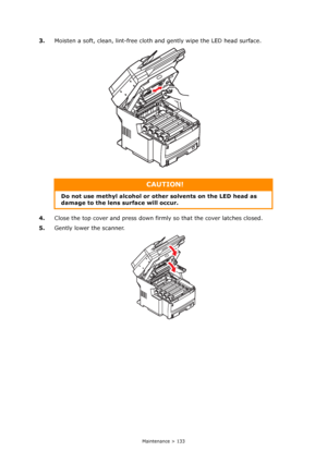 Page 133
Maintenance > 133
3.Moisten a soft, clean, lint-free cloth  and gently wipe the LED head surface.
4. Close the top cover and press down firm ly so that the cover latches closed.
5. Gently lower the scanner.
CAUTION!
Do not use methyl alcohol or othe r solvents on the LED head as 
damage to the lens surface will occur.
Downloaded From ManualsPrinter.com Manuals 