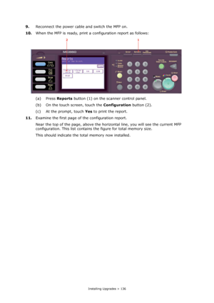 Page 136
Installing Upgrades > 136
9.Reconnect the power cable and switch the MFP on.
10. When the MFP is ready, print a configuration report as follows:
(a) Press  Reports button (1) on the scanner control panel.
(b) On the touch screen, touch the  Configuration button (2).
(c) At the prompt, touch  Yes to print the report.
11. Examine the first page of the configuration report.
Near the top of the page, above the horizo ntal line, you will see the current MFP 
configuration. This list contains  the figure for...