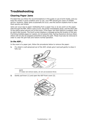 Page 143
Troubleshooting > 143
Troubleshooting
Clearing Paper Jams
Provided that you follow the recommendations in this guide on use of print media, and you 
keep the media in good condition prior to us e, your MFP should give years of reliable 
service. However, paper jams occasionally do o ccur, and this section explains how to clear 
them quickly and simply.
Jams can occur due to paper misfeeding from  a paper tray or at any point on the paper 
path through the MFP. When a jam occurs, the  printer immediately...