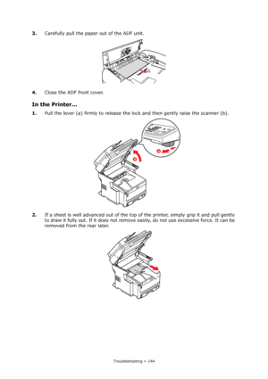 Page 144
Troubleshooting > 144
3.Carefully pull the pape r out of the ADF unit.
4. Close the ADF front cover.
In the Printer...
1.Pull the lever (a) firmly to release the lo ck and then gently raise the scanner (b).
2. If a sheet is well advanced out of the top of  the printer, simply grip it and pull gently 
to draw it fully out. If it does not remove easily, do not use excessive force. It can be 
removed from the rear later.
b
a
Downloaded From ManualsPrinter.com Manuals 