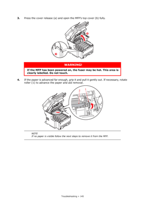 Page 145
Troubleshooting > 145
3.Press the cover release (a) and open the MFP’s top cover (b) fully.
4. If the paper is advanced far enough, grip it  and pull it gently out. If necessary, rotate 
roller (1) to advance the paper and aid removal.
WARNING!
If the MFP has been powe red on, the fuser may be hot. This area is 
clearly labelled. Do not touch.
NOTE
If no paper is visible follow the next steps to remove it from the MFP.
b
a
1
2
Downloaded From ManualsPrinter.com Manuals 