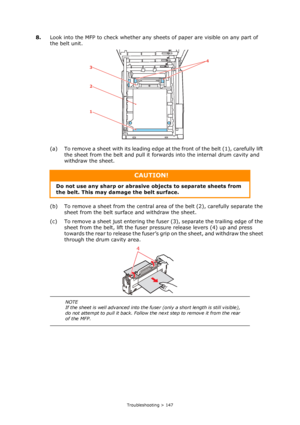 Page 147
Troubleshooting > 147
8.Look into the MFP to check whether any sheets of paper are visible on any part of 
the belt unit.
(a) To remove a sheet with its leading edge at  the front of the belt (1), carefully lift 
the sheet from the belt and pull it forwards into the internal drum cavity and 
withdraw the sheet.
(b) To remove a sheet from the central area  of the belt (2), carefully separate the 
sheet from the belt surfac e and withdraw the sheet.
(c) To remove a sheet just entering the fuse r (3),...