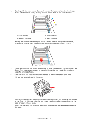 Page 148
Troubleshooting > 148
9.Starting with the cyan image drum unit  nearest the fuser, replace the four image 
drums into the drum cavity, making sure  to locate them in the correct order.
Holding the complete assembly by its top centre, lower it into place in the MFP, 
locating the pegs at each end into thei r slots in the sides of the MFP cavity.
5. Lower the top cover but do not  press down to latch it closed yet. This will protect the 
drums from excessive exposure to room  lighting while you check the...