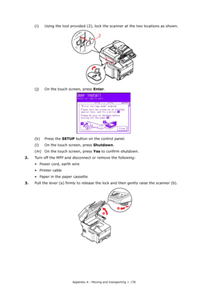 Page 178
Appendix A - Moving and transporting > 178
(i) Using the tool provided (2), lock the scanner at the two locations as shown.
(j) On the touch screen, press  Enter.
(k) Press the  SETUP button on th e control panel.
(l) On the touch screen, press  Shutdown.
(m) On the touch screen, press  Yes to confirm shutdown.
2. Turn off the MFP and disconnect or remove the following:
• Power cord, earth wire
•Printer cable
• Paper in the paper cassette
3. Pull the lever (a) firmly to release the lo ck and then gently...