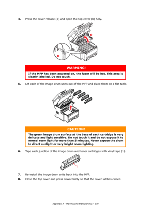 Page 179
Appendix A - Moving and transporting > 179
4.Press the cover release (a) and open the top cover (b) fully.
5. Lift each of the image drum units out of  the MFP and place them on a flat table.
6. Tape each junction of the image drum and toner cartridges with vinyl tape (1).
7. Re-install the image drum units back into the MFP.
8. Close the top cover and press down firm ly so that the cover latches closed.
WARNING!
If the MFP has been powered on, the  fuser will be hot. This area is 
clearly labelled. Do...