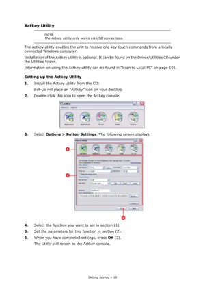 Page 19
Getting started > 19
Actkey Utility
The Actkey utility enables the unit to receive one key touch commands from a locally 
connected Windows computer.
Installation of the Actkey utility is optional.  It can be found on the Driver/Utilities CD under 
the Utilities folder.
Information on using the Actkey utility can  be found in “Scan to Local PC” on page 101.
Setting up the Actkey Utility
1.Install the Actkey utility from the CD:
Set-up will place an “Actke y” icon on your desktop.
2. Double-click this...