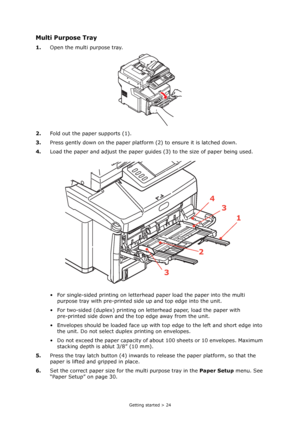 Page 24
Getting started > 24
Multi Purpose Tray
1.Open the multi purpose tray.
2. Fold out the paper supports (1).
3. Press gently down on the paper platform  (2) to ensure it is latched down.
4. Load the paper and adjust the paper guides (3) to the size of paper being used.
• For single-sided printing on letterhe ad paper load the paper into the multi 
purpose tray with pre-printed side up and top edge into the unit.
• For two-sided (duplex) printing on le tterhead paper, load the paper with 
pre-printed side...