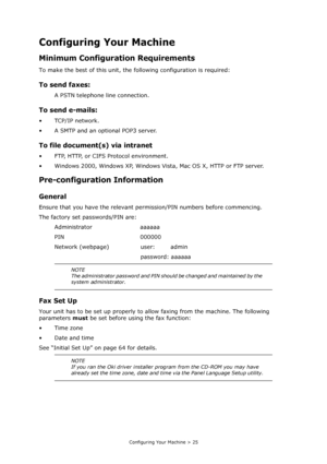 Page 25
Configuring Your Machine > 25
Configuring Your Machine
Minimum Configuration Requirements
To make the best of this unit, the following configuration is required:
To send faxes:
A PSTN telephone line connection.
To send e-mails:
•TCP/IP network.
• A SMTP and an optional POP3 server.
To file document(s) via intranet
• FTP, HTTP, or CIFS Protocol environment.
• Windows 2000, Windows XP, Windows Vista, Mac OS X, HTTP or FTP server.
Pre-configuration Information
General
Ensure that you have the relevant...