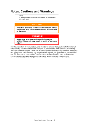 Page 6
Notes, Cautions and Warnings > 6
Notes, Cautions and Warnings
For the protection of your product, and in order to ensure that you benefit from its full 
functionality, this model has been designed  to operate only with genuine Oki Printing 
Solutions toner cartridges. These can be identifi ed by the Oki Printing Solutions trademark. 
Any other toner cartridge may not operate at all, even if it is described as “compatible”, 
and if it does work, your products perf ormance and print quality may be...