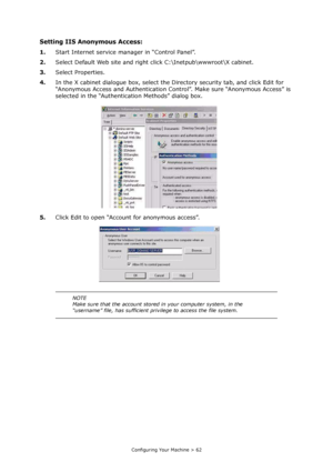 Page 62
Configuring Your Machine > 62
Setting IIS Anonymous Access:
1.Start Internet service manager in “Control Panel”.
2. Select Default Web site and righ t click C:\Inetpub\wwwroot\X cabinet.
3. Select Properties.
4. In the X cabinet dialogue box, select the Directory security tab, and click Edit for 
“Anonymous Access and Authentication Cont rol”. Make sure “Anonymous Access” is 
selected in the “Authentication Methods” dialog box.
5. Click Edit to open “Account for anonymous access”.
NOTE
Make sure that...