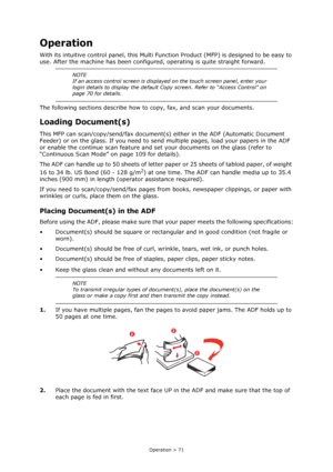 Page 71
Operation > 71
Operation
With its intuitive control panel, this Multi Function Product (MFP ) is designed to be easy to 
use. After the machine has been configur ed, operating is quite straight forward.
The following sections describe how to  copy, fax, and scan your documents.
Loading Document(s)
This MFP can scan/copy/send/fax document(s)  either in the ADF (Automatic Document 
Feeder) or on the glass. If you need to send  multiple pages, load your papers in the ADF 
or enable the continue scan...