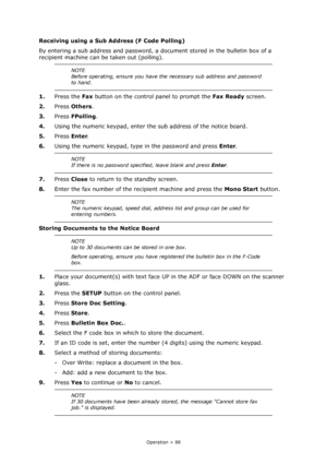 Page 88
Operation > 88
Receiving using a Sub Address (F Code Polling)
By entering a sub address and password, a do cument stored in the bulletin box of a 
recipient machine can be taken out (polling).
1. Press the  Fax button on the control panel to prompt the  Fax Ready screen.
2. Press  Others .
3. Press  FPolling .
4. Using the numeric keypad, enter the sub address of the notice board.
5. Press  Enter.
6. Using the numeric keypad, type  in the password and press Enter.
7. Press  Close to return to the...